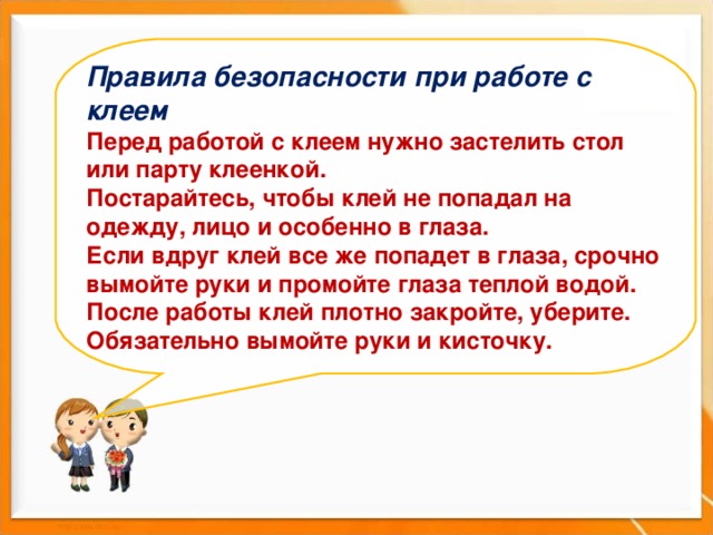 Правила безопасности при работе с клеем Перед работой с клеем нужно застелить стол или парту клеенкой. Постарайтесь, чтобы клей не попадал на одежду, лицо и особенно в глаза. Если вдруг клей все же попадет в глаза, срочно вымойте руки и промойте глаза теплой водой. После работы клей плотно закройте, уберите. Обязательно вымойте руки и кисточку.    