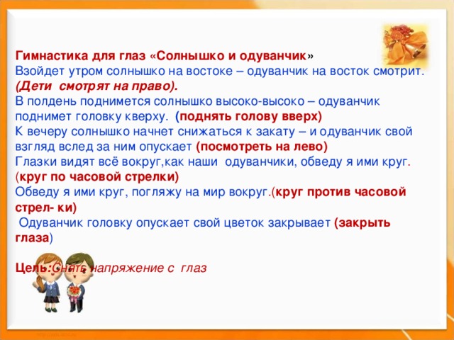     Гимнастика для глаз «Солнышко и одуванчик » Взойдет утром солнышко на востоке – одуванчик на восток смотрит. (Дети смотрят на право). В полдень поднимется солнышко высоко-высоко – одуванчик поднимет головку кверху. ( поднять голову вверх) К вечеру солнышко начнет снижаться к закату – и одуванчик свой взгляд вслед за ним опускает (посмотреть на лево) Глазки видят всё вокруг,как наши одуванчики, обведу я ими круг .( круг по часовой стрелки) Обведу я ими круг, погляжу на мир вокруг .( круг против часовой стрел- ки)  Одуванчик головку опускает свой цветок закрывает (закрыть глаза )  Цель : Снять напряжение с  глаз  