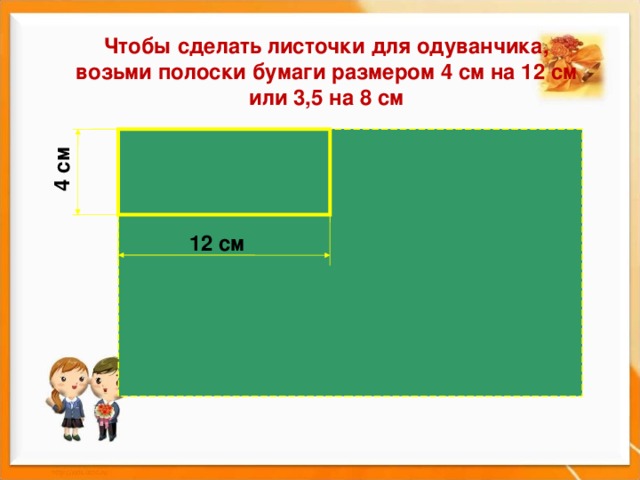 4 см Чтобы сделать листочки для одуванчика, возьми полоски бумаги размером 4 см на 12 см или 3,5 на 8 см 12 см 