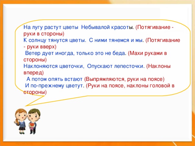 На лугу растут цветы Небывалой красот ы. (Потягивание - руки в стороны)      К солнцу тянутся цветы. С ними тянемся и мы . (Потягивание - руки вверх)          Ветер дует иногда, только это не беда . (Махи руками в стороны)       Наклоняются цветочки, Опускают лепесточки. (Наклоны вперед)         А потом опять встают (Выпрямляются, руки на поясе)   И по-прежнему цветут . (Руки на поясе, наклоны головой в стороны)   