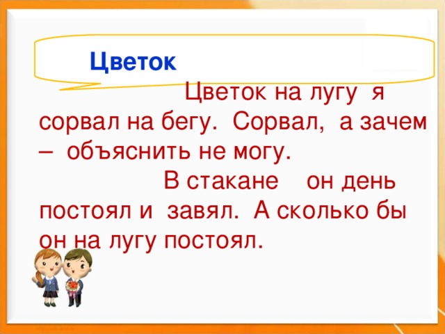   Цветок  Цветок на лугу я сорвал на бегу. Сорвал, а зачем – объяснить не могу.  В стакане он день постоял и завял. А сколько бы он на лугу постоял.         