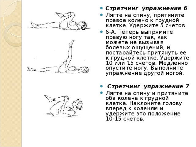 Стретчинг  упражнение 6 Лягте на спину, притяните правое колено к грудной клетке. Удержите 5 счетов. 6-А. Теперь выпрямите правую ногу так, как можете не вызывая болевых ощущений, и постарайтесь притянуть ее к грудной клетке. Удержите 10 или 15 счетов. Медленно опустите ногу. Выполните упражнение другой ногой.  Стретчинг  упражнение 7 Лягте на спину и притяните оба колена к грудной клетке. Наклоните голову вперед к коленям и удержите это положение 10-15 счетов.  