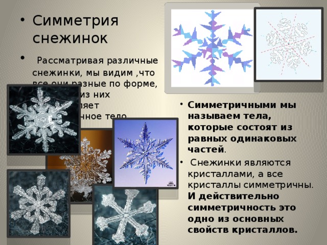 Симметрия снежинок  Рассматривая различные снежинки, мы видим ,что все они разные по форме, но любая из них представляет симметричное тело.  .  Симметричными мы называем тела, которые состоят из равных одинаковых частей .  Снежинки являются кристаллами, а все кристаллы симметричны. И действительно симметричность это одно из основных свойств кристаллов. 