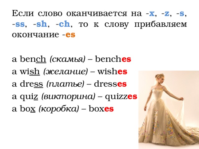 Если слово оканчивается на - x , - z , - s , - ss , - sh , - ch , то к слову прибавляем окончание - es  a ben ch  (скамья) – bench es  a wi sh  (желание) – wish es a dre ss  (платье) – dress es  a qui z  (викторина) – quizz es a bo x  (коробка) – box es  