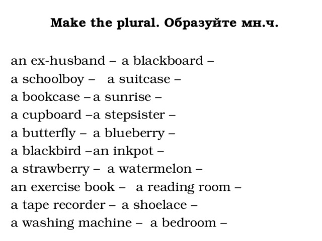 Make the plural. Образуйте мн.ч.  an ex-husband –   a blackboard – a schoolboy –    a suitcase – a bookcase –    a sunrise – a cupboard –    a stepsister – a butterfly –    a blueberry – a blackbird –    an inkpot – a strawberry –    a watermelon – an exercise book –   a reading room – a tape recorder –   a shoelace – a washing machine –  a bedroom – 