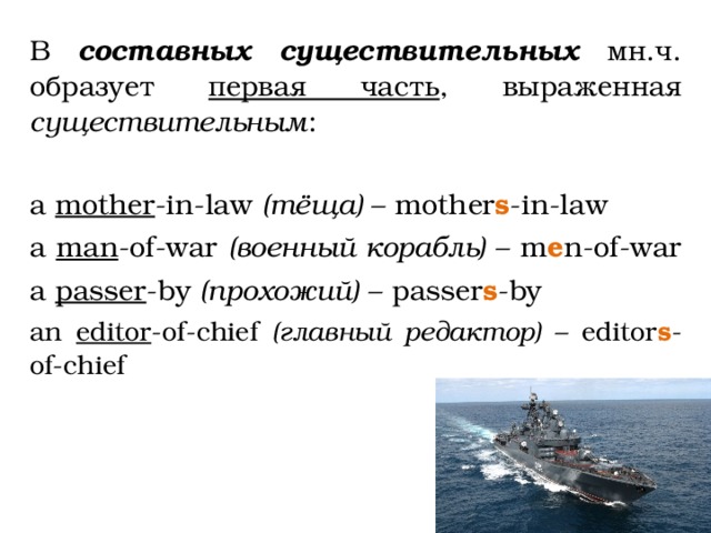 В составных существительных мн.ч. образует первая часть , выраженная существительным : a mother -in-law (тёща) – mother s -in-law a man -of-war (военный корабль) – m e n-of-war a passer -by (прохожий) – passer s -by an editor -of-chief (главный редактор) – editor s -of-chief 