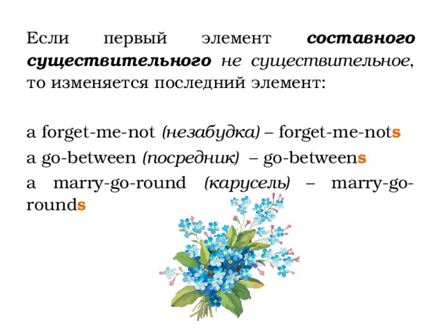 Если первый элемент составного существительного  не существительное , то изменяется последний элемент: a forget-me-not (незабудка) – forget-me-not s a go-between (посредник) – go-between s a marry-go-round (карусель) – marry-go-round s  