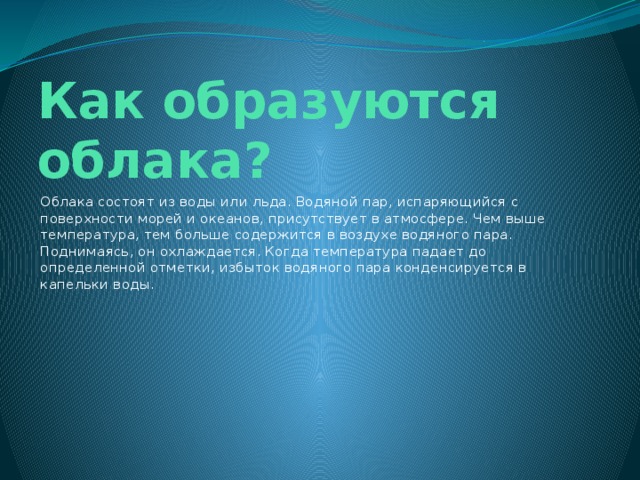 Как образуются облака? Облака состоят из воды или льда. Водяной пар, испаряющийся с поверхности морей и океанов, присутствует в атмосфере. Чем выше температура, тем больше содержится в воздухе водяного пара. Поднимаясь, он охлаждается. Когда температура падает до определенной отметки, избыток водяного пара конденсируется в капельки воды. 