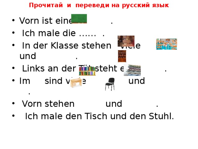 Прочитай и переведи на русский язык Vorn ist eine .  Ich male die …… .  In der Klasse stehen viele und .  Links an der Tüt steht ein . Im sind viele und .  Vorn stehen und .  Ich male den Tisch und den Stuhl. 