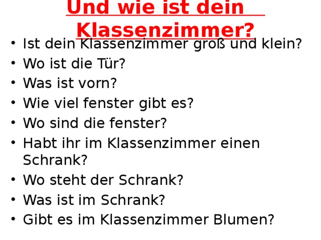 Und wie ist dein Klassenzimmer? Ist dein Klassenzimmer groß und klein? Wo ist die Tür? Was ist vorn? Wie viel fenster gibt es? Wo sind die fenster? Habt ihr im Klassenzimmer einen Schrank? Wo steht der Schrank? Was ist im Schrank? Gibt es im Klassenzimmer Blumen? 