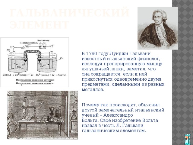 Гальванический элемент В 1790 году Луиджи Гальвани известный итальянский физиолог, исследуя препарированную мышцу лягушачьей лапки, заметил, что она сокращается, если к ней прикоснуться одновременно двумя предметами, сделанными из разных металлов. Почему так происходит, объяснил другой замечательный итальянский ученый – Алекссандро Вольта. Своё изобретение Вольта назвал в честь Л. Гальвани гальваническим элементом. 