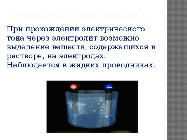 Химическое действие тока. При прохождении электрического тока через электролит возможно выделение веществ, содержащихся в растворе, на электродах.  Наблюдается в жидких проводниках. 