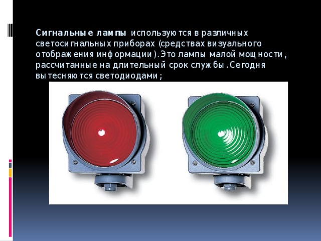 Сигнальные лампы  используются в различных светосигнальных приборах (средствах визуального отображения информации). Это лампы малой мощности, рассчитанные на длительный срок службы. Сегодня вытесняются светодиодами;   