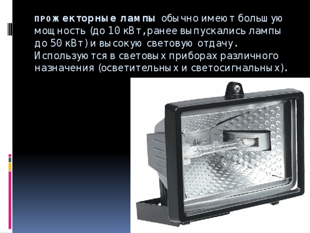 ПРО жекторные лампы  обычно имеют большую мощность (до 10 кВт, ранее выпускались лампы до 50 кВт) и высокую световую отдачу. Используются в световых приборах различного назначения (осветительных и светосигнальных).   