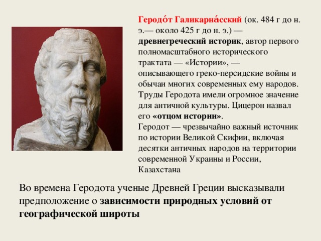 Геродо́т Галикарна́сский  (ок. 484 г до н. э.— около 425 г до н. э.) — древнегреческий историк , автор первого полномасштабного исторического трактата — «Истории», — описывающего греко-персидские войны и обычаи многих современных ему народов. Труды Геродота имели огромное значение для античной культуры. Цицерон назвал его «отцом истории» . Геродот — чрезвычайно важный источник по истории Великой Скифии, включая десятки античных народов на территории современной Украины и России, Казахстана Во времена Геродота ученые Древней Греции высказывали предположение о зависимости природных условий от географической широты  