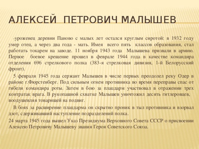 Алексей Петрович Малышев  - уроженец деревни Паново с малых лет остался круглым сиротой: в 1932 году умер отец, а через два года - мать. Имея всего пять классов образования, стал работать токарем на заводе. 11 ноября 1943 года Малышева призвали в армию. Первое боевое крещение прошел в феврале 1944 года в качестве командира отделения 696 стрелкового полка (383-я стрелковая дивизия, 1-й Белорусский фронт).  5 февраля 1945 года сержант Малышев в числе первых преодолел реку Одер в районе г.Фюрстенберг. Под сильным огнем противника во время переправы спас от гибели командира роты. Затем в бою за плацдарм участвовал в отражении трех контратак врага. В рукопашной схватке Малышев уничтожил десять гитлеровцев, воодушевляя товарищей на подвиг.  В боях за расширение плацдарма он скрытно проник в тыл противника и взорвал дзот, сдерживавший наступление подразделений полка. 24 марта 1945 года вышел Указ Президиума Верховного Совета СССР о присвоении Алексею Петровичу Малышеву звания Героя Советского Союза.