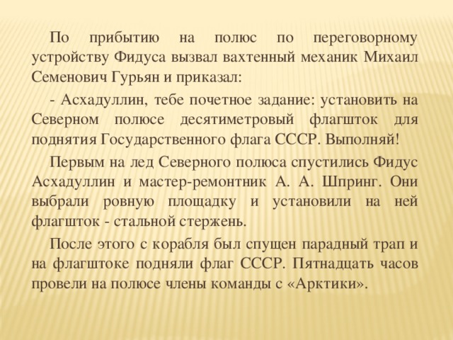 По прибытию на полюс по переговорному устройству Фидуса вызвал вахтенный механик Михаил Семенович Гурьян и приказал:  - Асхадуллин, тебе почетное задание: установить на Северном полюсе десятиметровый флагшток для поднятия Государственного флага СССР. Выполняй!  Первым на лед Северного полюса спустились Фидус Асхадуллин и мастер-ремонтник А. А. Шпринг. Они выбрали ровную площадку и установили на ней флагшток - стальной стержень.  После этого с корабля был спущен парадный трап и на флагштоке подняли флаг СССР. Пятнадцать часов провели на полюсе члены команды с «Арктики».
