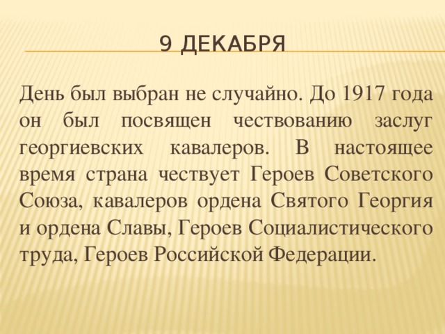 9 декабря День был выбран не случайно. До 1917 года он был посвящен чествованию заслуг георгиевских кавалеров. В настоящее время страна чествует Героев Советского Союза, кавалеров ордена Святого Георгия и ордена Славы, Героев Социалистического труда, Героев Российской Федерации.