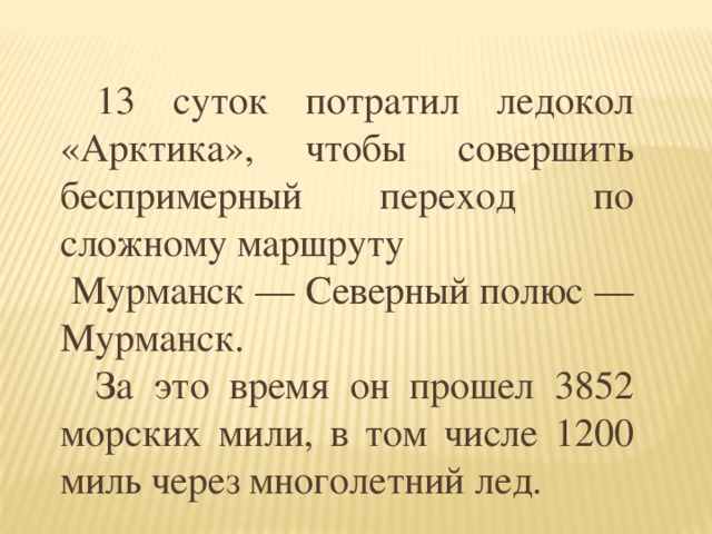 13 суток потратил ледокол «Арктика», чтобы совершить беспримерный переход по сложному маршруту  Мурманск — Северный полюс — Мурманск.  За это время он прошел 3852 морских мили, в том числе 1200 миль через многолетний лед.