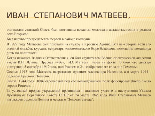 Иван Степанович Матвеев, возглавляя сельский Совет, был настоящим вожаком молодежи двадцатых годов в родном селе Егорьево. Был первым председателем первой в районе коммуны. В 1929 году Матвеева был призвали на службу в Красную Армию. Вот не-которые вехи его военной службы: курсант, секретарь комсомольского бюро батальона, помощник командира роты по политчасти. Когда началась Великая Отечественная, он был слушателем Военно-политической академии имени В.И. Ленина. Прервав учебу, И.С.Матвеев ушел на фронт. В боях его дважды контузило: 5 сентября 1942года, под Ржевом и 24 ноября того же года под Гомелем. Осенью 1943 года Матвеева награждают орденом Александра Невского, а в марте 1944 - орденом Красного Знамени. Зимой 1944 года 1086 стрелковый под его командованием полк форсировал Днепр около города Рогачев… За успешный прорыв укреплений противника и активное участие в наступлении Указом Президиума Верховного Совета СССР от 24 марта 1945 года Иван Степанович Матвеев награжден орденом Ленина и медалью 