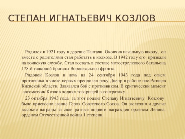 Степан Игнатьевич Козлов  Родился в 1921 году в деревне Тангачи. Окончив начальную школу, он вместе с родителями стал работать в колхозе. В 1942 году его призвали на воинскую службу. Стал воевать в составе мотострелкового батальона 178-й танковой бригады Воронежского фронта.  Рядовой Козлов в ночь на 24 сентября 1943 года под огнем противника в числе первых преодолел реку Днепр в районе пос.Ржищев Киевской области. Завязался бой с противником. В критический момент автоматчик Козлов поднял товарищей в контратаку…  23 октября 1943 года за этот подвиг Степану Игнатьевичу Козлову было присвоено звание Героя Советского Союза. Он заслужил и другие высокие награды за свои ратные подвиги награжден орденом Ленина, орденом Отечественной войны 1 степени.