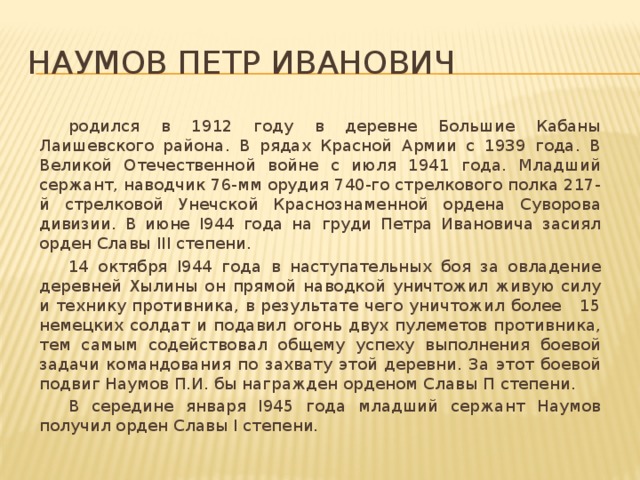 Наумов Петр Иванович  родился в 1912 году в деревне Большие Кабаны Лаишевского района. В рядах Красной Армии с 1939 года. В Великой Отечественной войне с июля 1941 года. Младший сержант, наводчик 76-мм орудия 740-го стрелкового полка 217-й стрелковой Унечской Краснознаменной ордена Суворова дивизии. В июне I944 года на груди Петра Ивановича засиял орден Славы III степени.  14 октября I944 года в наступательных боя за овладение деревней Хылины он прямой наводкой уничтожил живую силу и технику противника, в результате чего уничтожил более 15 немецких солдат и подавил огонь двух пулеметов противника, тем самым содействовал общему успеху выполнения боевой задачи командования по захвату этой деревни. За этот боевой подвиг Наумов П.И. бы награжден орденом Славы П степени.  В середине января I945 года младший сержант Наумов получил орден Славы I степени.