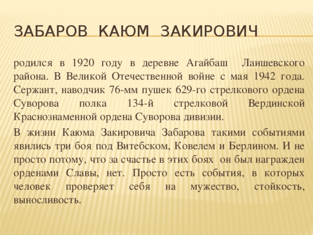 Забаров Каюм Закирович родился в 1920 году в деревне Агайбаш Лаишевского района. В Великой Отечественной войне с мая 1942 года. Сержант, наводчик 76-мм пушек 629-го стрелкового ордена Суворова полка 134-й стрелковой Вердинской Краснознаменной ордена Суворова дивизии. В жизни Каюма Закировича Забарова такими событиями явились три боя под Витебском, Ковелем и Берлином. И не просто потому, что за счастье в этих боях он был награжден орденами Славы, нет. Просто есть события, в которых человек проверяет себя на мужество, стойкость, выносливость.