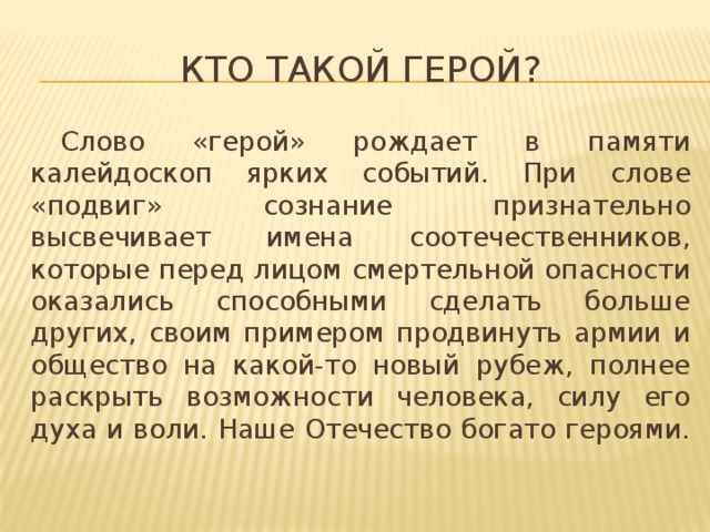 Кто такой герой?  Слово «герой» рождает в памяти калейдоскоп ярких событий. При слове «подвиг» сознание признательно высвечивает имена соотечественников, которые перед лицом смертельной опасности оказались способными сделать больше других, своим примером продвинуть армии и общество на какой-то новый рубеж, полнее раскрыть возможности человека, силу его духа и воли. Наше Отечество богато героями.