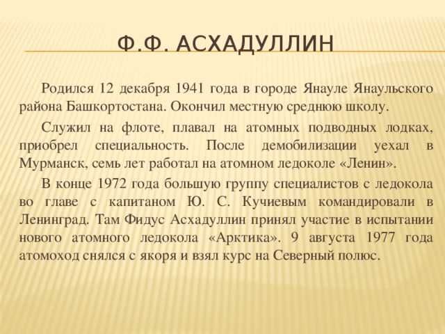 Ф.Ф. Асхадуллин  Родился 12 декабря 1941 года в городе Янауле Янаульского района Башкортостана. Окончил местную среднюю школу.  Служил на флоте, плавал на атомных подводных лодках, приобрел специальность. После демобилизации уехал в Мурманск, семь лет работал на атомном ледоколе «Ленин».  В конце 1972 года большую группу специалистов с ледокола во главе с капитаном Ю. С. Кучиевым командировали в Ленинград. Там Фидус Асхадуллин принял участие в испытании нового атомного ледокола «Арктика». 9 августа 1977 года атомоход снялся с якоря и взял курс на Северный полюс.