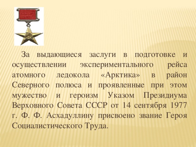 За выдающиеся заслуги в подготовке и осуществлении экспериментального рейса атомного ледокола «Арктика» в район Северного полюса и проявленные при этом мужество и героизм Указом Президиума Верховного Совета СССР от 14 сентября 1977 г. Ф. Ф. Асхадуллину присвоено звание Героя Социалистического Труда.