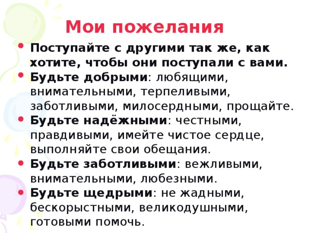 Мои пожелания Поступайте с другими так же, как хотите, чтобы они поступали с вами. Будьте добрыми : любящими, внимательными, терпеливыми, заботливыми, милосердными, прощайте. Будьте надёжными : честными, правдивыми, имейте чистое сердце, выполняйте свои обещания. Будьте заботливыми : вежливыми, внимательными, любезными. Будьте щедрыми : не жадными, бескорыстными, великодушными, готовыми помочь.
