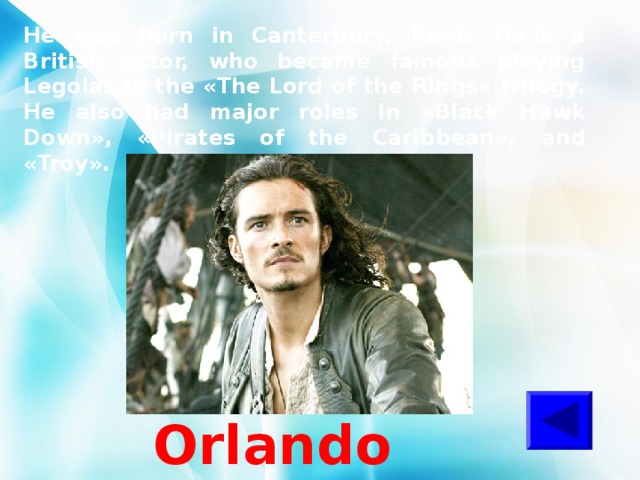 He was born in Canterbury, Kent. He is a British actor, who became famous playing Legolas in the « The Lord of the Rings » trilogy. He also had major roles in « Black Hawk Down » , « Pirates of the Caribbean » , and « Troy » . Orlando Bloom 