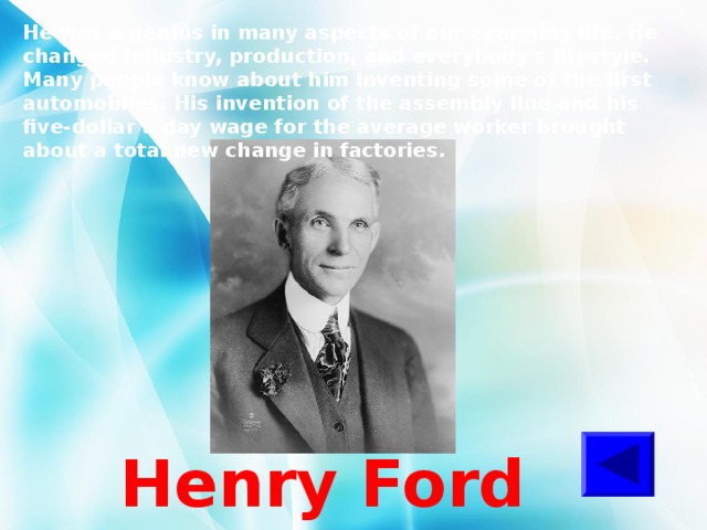 He was a genius in many aspects of our everyday life. He changed industry, production, and everybody's lifestyle. Many people know about him inventing some of the first automobiles. His invention of the assembly line and his five-dollar a day wage for the average worker brought about a total new change in factories.  Henry Ford 