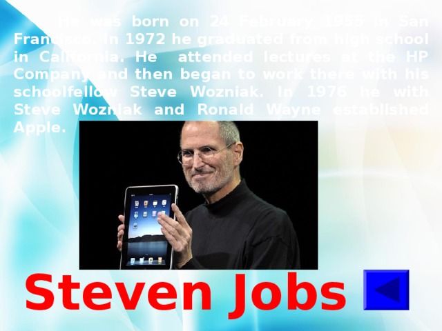  He was born on 24 February 1955 in San Francisco. In 1972 he graduated from high school in California. He attended lectures at the HP Company and then began to work there with his schoolfellow Steve Wozniak. In 1976 he with Steve Wozniak and Ronald Wayne established Apple.  Steven Jobs 