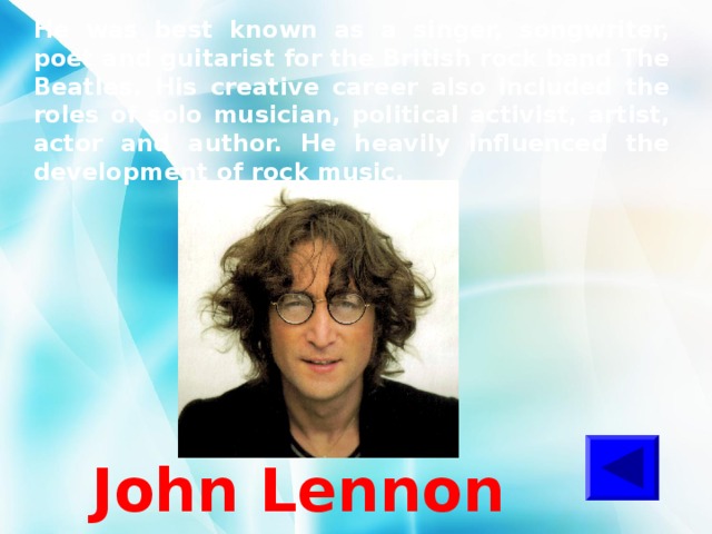 He was best known as a singer, songwriter, poet and guitarist for the British rock band The Beatles. His creative career also included the roles of solo musician, political activist, artist, actor and author. He heavily influenced the development of rock music. John Lennon 
