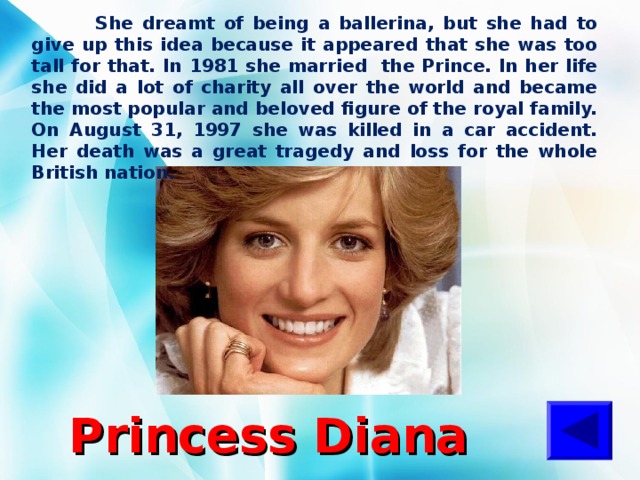  She dreamt of being a ballerina, but she had to give up this idea because it appeared that she was too tall for that. In 1981 she married the Prince. In her life she did a lot of charity all over the world and became the most popular and beloved figure of the royal family. On August 31, 1997 she was killed in a car accident. Her death was a great tragedy and loss for the whole British nation. Princess  Diana 