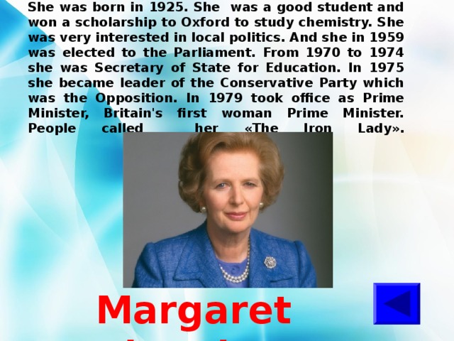 She was born in 1925. She was a good student and won a scholarship to Oxford to study chemistry. She was very interested in local politics. And she in 1959 was elected to the Parliament. From 1970 to 1974 she was Secretary of State for Education. In 1975 she became leader of the Conservative Party which was the Opposition. In 1979 took office as Prime Minister, Britain's first woman Prime Minister. People called her « The Iron Lady ».   Margaret Thatcher 