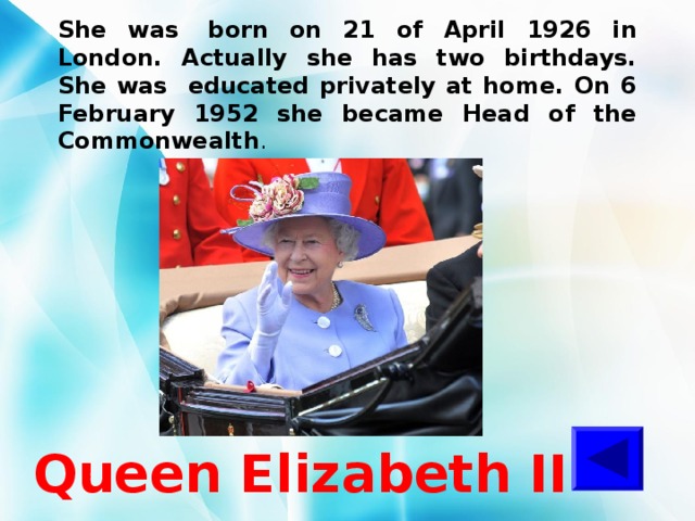 She was  born on 21 of April 1926 in London. Actually she has two birthdays. She was educated privately at home. On 6 February 1952 she became Head of the Commonwealth .  Queen Elizabeth II 