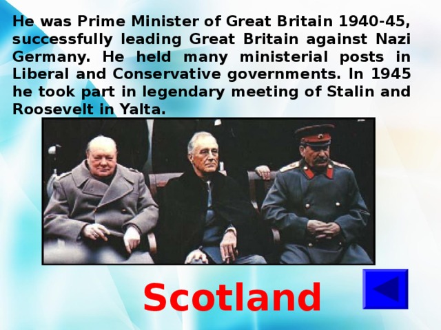 He was Prime Minister of Great Britain 1940-45, successfully leading Great Britain against Nazi Germany. He held many ministerial posts in Liberal and Conservative governments. In 1945 he took part in legendary meeting of Stalin and Roosevelt in Yalta. Scotland 