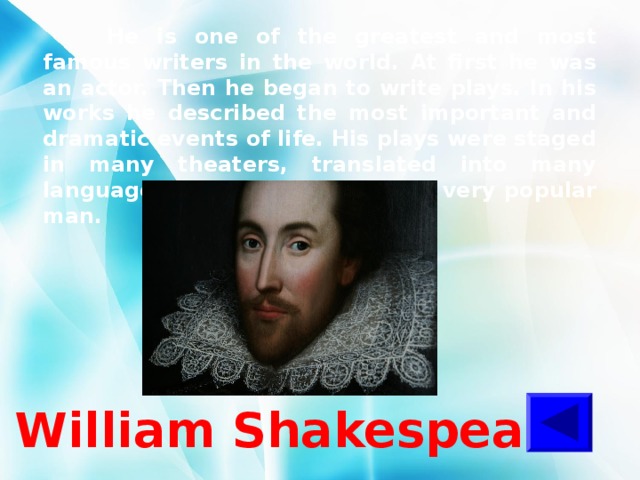  He is one of the greatest and most famous writers in the world. At first he was an actor. Then he began to write plays. In his works he described the most important and dramatic events of life. His plays were staged in many theaters, translated into many languages and they made him a very popular man. William Shakespeare 