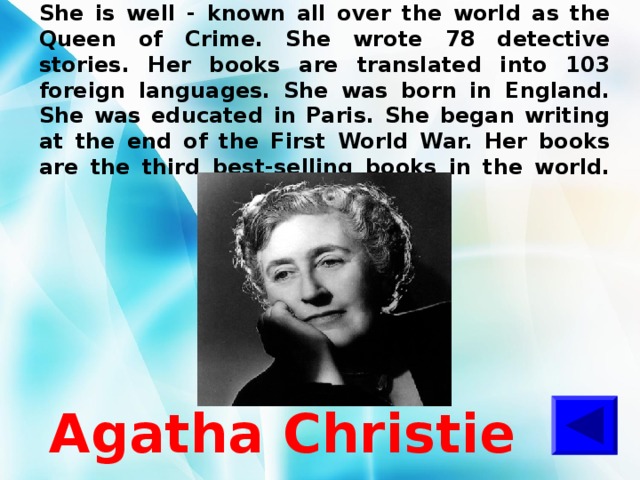 She is well - known all over the world as the Queen of Crime. She wrote 78 detective stories. Her books are translated into 103 foreign languages. She was born in England. She was educated in Paris. She began writing at the end of the First World War. Her books are the third best-selling books in the world.   Agatha Christie 