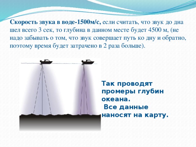 Скорость звука в воде-1500м/с, если считать, что звук до дна шел всего 3 сек, то глубина в данном месте будет 4500 м, (не надо забывать о том, что звук совершает путь ко дну и обратно, поэтому время будет затрачено в 2 раза больше). Так проводят промеры глубин океана.  Все данные наносят на карту. 