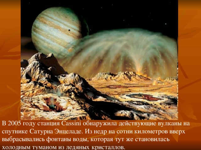 В 2005 году станция Cassini обнаружила действующие вулканы на спутнике Сатурна Энцеладе. Из недр на сотни километров вверх выбрасывались фонтаны воды, которая тут же становилась холодным туманом из ледяных кристаллов. 