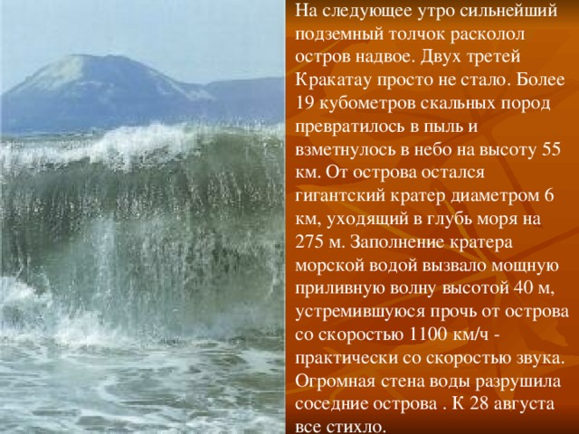 На следующее утро сильнейший подземный толчок расколол остров надвое. Двух третей Кракатау просто не стало. Более 19 кубометров скальных пород превратилось в пыль и взметнулось в небо на высоту 55 км.  От острова остался гигантский кратер диаметром 6 км, уходящий в глубь моря на 275 м. Заполнение кратера морской водой вызвало мощную приливную волну высотой 40 м, устремившуюся прочь от острова со скоростью 1100 км/ч - практически со скоростью звука. Огромная стена воды разрушила соседние острова . К 28 августа все стихло. 
