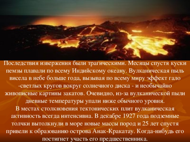 Последствия извержения были трагическими. Месяцы спустя куски пемзы плавали по всему Индийскому океану. Вулканическая пыль висела в небе больше года, вызывая по всему миру эффект гало -светлых кругов вокруг солнечного диска - и необычайно живописные картины закатов. Очевидно, из-за вулканической пыли дневные температуры упали ниже обычного уровня. В местах столкновения тектонических плит вулканическая активность всегда интенсивна. В декабре 1927 года подземные толчки вытолкнули в море новые массы пород и 25 лет спустя привели к образованию острова Анак-Кракатау. Когда-нибудь его постигнет участь его предшественника. 