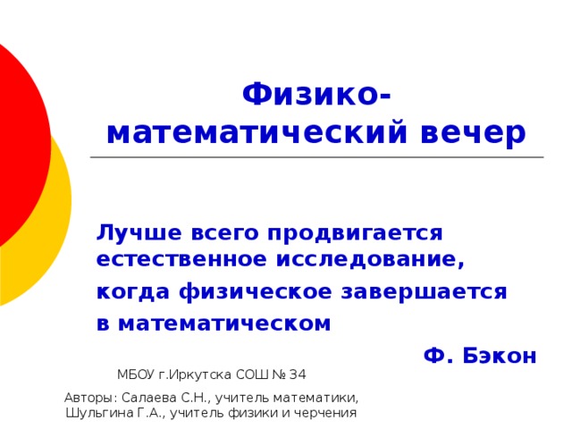 Физико-математический вечер Лучше всего продвигается естественное исследование, когда физическое завершается в математическом Ф. Бэкон МБОУ г.Иркутска СОШ № 34 Авторы: Салаева С.Н., учитель математики, Шульгина Г.А., учитель физики и черчения 