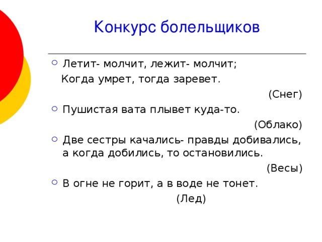 Конкурс болельщиков Летит- молчит, лежит- молчит;  Когда умрет, тогда заревет.  (Снег) Пушистая вата плывет куда-то.  (Облако) Две сестры качались- правды добивались, а когда добились, то остановились.  (Весы) В огне не горит, а в воде не тонет.  (Лед) 