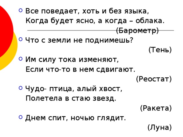 Все поведает, хоть и без языка,  Когда будет ясно, а когда – облака.  (Барометр) Что с земли не поднимешь? (Тень) Им силу тока изменяют,  Если что-то в нем сдвигают.  (Реостат) Чудо- птица, алый хвост,  Полетела в стаю звезд.  (Ракета) Днем спит, ночью глядит.  (Луна) 