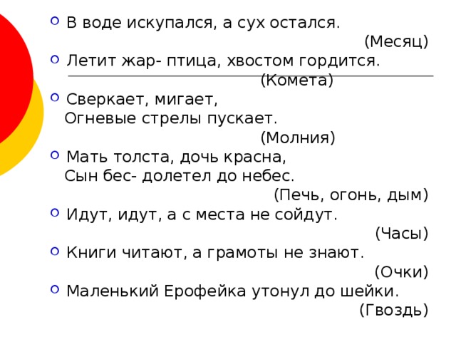 В воде искупался, а сух остался.  (Месяц) Летит жар- птица, хвостом гордится.  (Комета) Сверкает, мигает,  Огневые стрелы пускает.  (Молния) Мать толста, дочь красна,  Сын бес- долетел до небес.  (Печь, огонь, дым) Идут, идут, а с места не сойдут.  (Часы) Книги читают, а грамоты не знают. (Очки) Маленький Ерофейка утонул до шейки. (Гвоздь) 