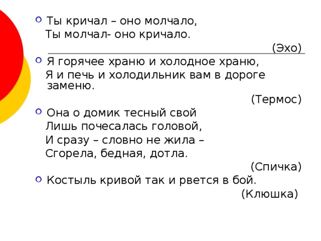 Ты кричал – оно молчало,  Ты молчал- оно кричало.  (Эхо) Я горячее храню и холодное храню,  Я и печь и холодильник вам в дороге заменю.  (Термос) Она о домик тесный свой  Лишь почесалась головой,  И сразу – словно не жила –  Сгорела, бедная, дотла.  (Спичка) Костыль кривой так и рвется в бой.  (Клюшка) 